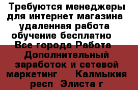 Требуются менеджеры для интернет магазина, удаленная работа, обучение бесплатно, - Все города Работа » Дополнительный заработок и сетевой маркетинг   . Калмыкия респ.,Элиста г.